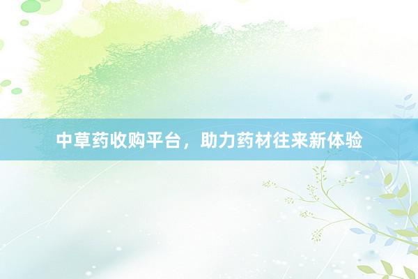 中草药收购平台，助力药材往来新体验