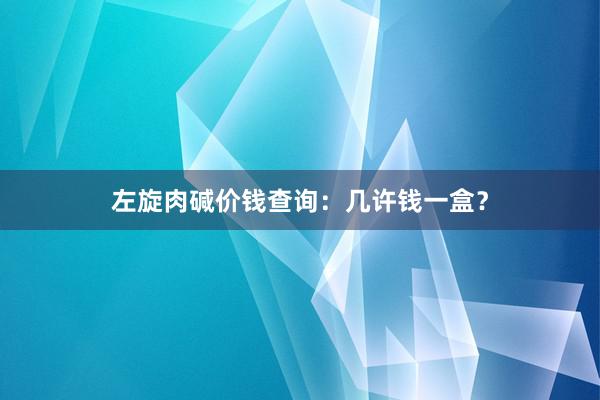 左旋肉碱价钱查询:几许钱一盒?